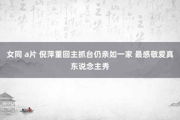 女同 a片 倪萍重回主抓台仍亲如一家 最感敬爱真东说念主秀