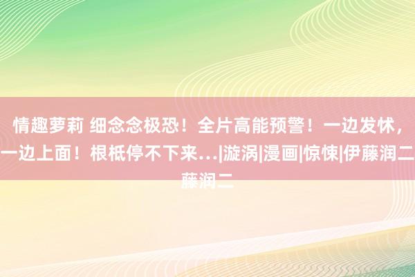 情趣萝莉 细念念极恐！全片高能预警！一边发怵，一边上面！根柢停不下来…|漩涡|漫画|惊悚|伊藤润二