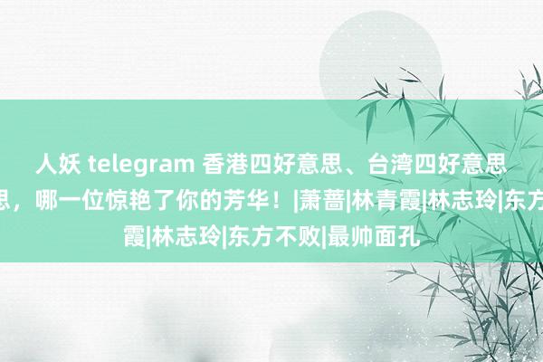 人妖 telegram 香港四好意思、台湾四好意思、大陆四好意思，哪一位惊艳了你的芳华！|萧蔷|林青霞|林志玲|东方不败|最帅面孔