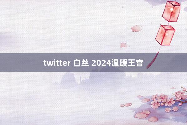 twitter 白丝 2024温暖王宫