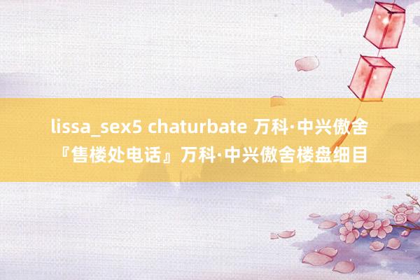 lissa_sex5 chaturbate 万科·中兴傲舍『售楼处电话』万科·中兴傲舍楼盘细目