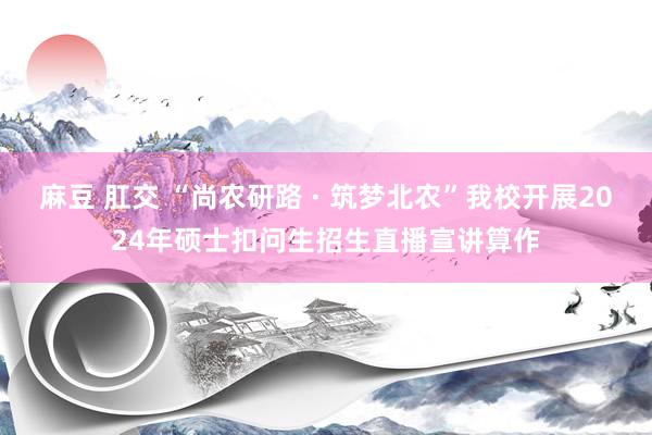 麻豆 肛交 “尚农研路 · 筑梦北农”我校开展2024年硕士扣问生招生直播宣讲算作