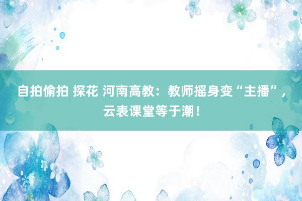 自拍偷拍 探花 河南高教：教师摇身变“主播”，云表课堂等于潮！