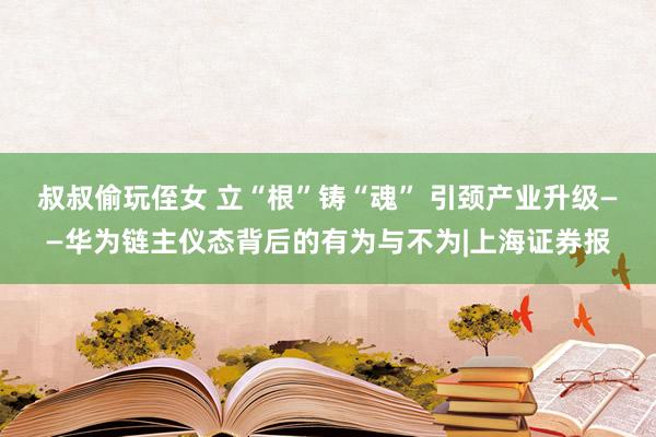 叔叔偷玩侄女 立“根”铸“魂” 引颈产业升级——华为链主仪态背后的有为与不为|上海证券报