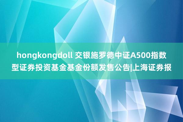 hongkongdoll 交银施罗德中证A500指数型证券投资基金基金份额发售公告|上海证券报