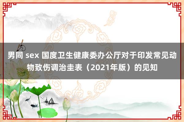 男同 sex 国度卫生健康委办公厅对于印发常见动物致伤调治圭表（2021年版）的见知