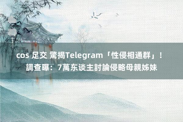 cos 足交 驚揭Telegram「性侵相通群」！　調查曝：7萬东谈主討論侵略母親姊妹