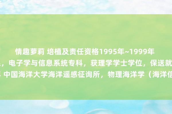 情趣萝莉 培植及责任资格1995年~1999年 青岛海洋大学电子工程系，电子学与信息系统专科，获理学学士学位，保送就读征询生；1999年~2004年 中国海洋大学海洋遥感征询所，物理海洋学（海洋信息探伤）硕博连读，取得理学博士学位；责任资格：2004.7